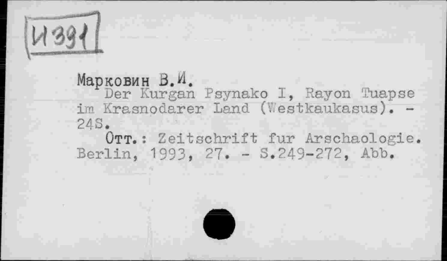 ﻿[йэд!
Марковим В. И.
Der Kurgan Psynako I, Rayon Tuapse im Krasnodarer Land (WestKaukasus). -24S.
Ott. : Zeitschrift fur Arschaologie. Berlin, 1993, 27. - S.249-272, Abb.